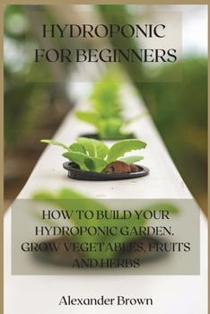 Hydroponic For Beginners: How to Build Your Hydroponic Garden. Grow Vegetables, Fruits and Herbs