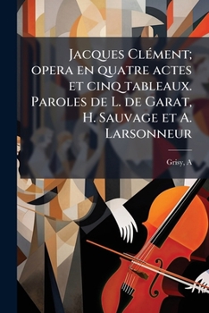 Jacques Clément; opera en quatre actes et cinq tableaux. Paroles de L. de Garat, H. Sauvage et A. Larsonneur