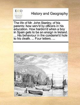 The life of Mr. John Stanley, of his parents: how serv'd by officers in his education. How harden'd when a boy in Spain gets to be an ensign in ... hole to his death. ... Four letters. ...