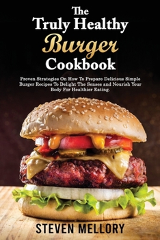 Paperback The Truly Healthy Burger Cookbook: Proven Strategies On How To Prepare Delicious Simple Burger Recipes To Delight The Senses and Nourish Your Body For Book