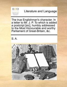 Paperback The True Englishman's Character. in a Letter to Mr. J. P. to Which Is Added a Postcript [sic], Humbly Addressed to the Most Honourable and Worthy Parl Book