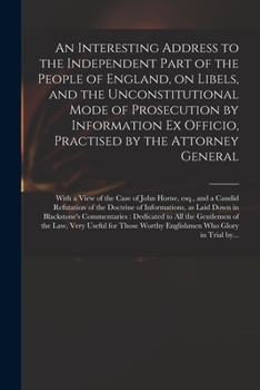 An Interesting Address to the Independent Part of the People of England, on Libels, and the Unconstitutional Mode of Prosecution by Information Ex Officio, Practised by the Attorney General: With a Vi