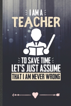 Paperback I Am a Teacher to Save Time Let's Just Assume That I Am Never Wrong: Funny Lined Notebook Journal For Teacher Appreciation Back To School, Unique Spec Book