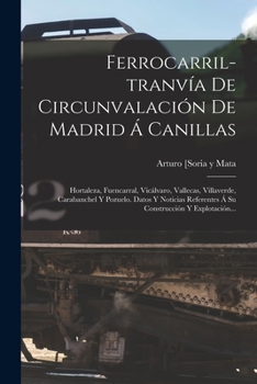 Ferrocarril-tranv�a De Circunvalaci�n De Madrid � Canillas: Hortaleza, Fuencarral, Vic�lvaro, Vallecas, Villaverde, Carabanchel Y Pozuelo. Datos Y Noticias Referentes � Su Construcci�n Y Explotaci�n..