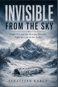 INVISIBLE FROM THE SKY: Flight 571 and the Seventy-Two-Day Fight for Life in the Andes