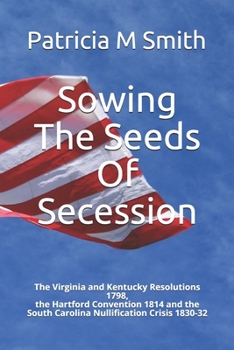 Sowing The Seeds Of Secession: The Virginia and Kentucky Resolutions 1798, the Hartford Convention 1814 and the South Carolina Nullification Crisis 1830-32