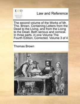 The second volume of the Works of Mr. Tho. Brown. Containing Letters from the Dead to the Living, and from the Living to the Dead. Both serious and ... The Fourth Edition, Corrected. Volume 3 of 4