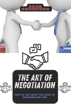 THE ART OF NEGOTIATION: HOW TO GET WHAT YOU WANT IN BUSINESS AND LIFE