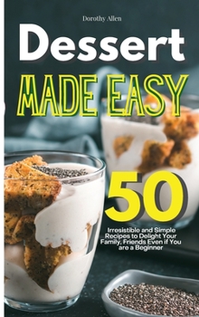 Dessert Made Easy: 50 Irresistible and Simple Recipes to Delight Your Family, Friends Even if You are a Beginner