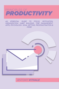 Principles Of Productivity: An Essential Guide To Focus, Motivation, Organization, Habit Building, Time Management, Apps, Psychology, Goal Setting, Procrastination & More