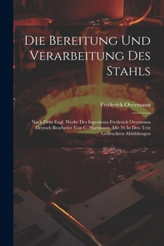 Die Bereitung Und Verarbeitung Des Stahls: Nach Dem Engl. Werke Des Ingenieurs Frederick Overmann Deutsch Bearbeitet Von C. Hartmann. Mit 26 In Den Te