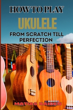 HOW TO PLAY UKULELE FROM SCRATCH TILL PERFECTION: Essential Techniques, Beginner Tips, And Advanced Skills For Mastering Your Strings Performance