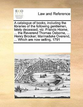 A catalogue of books, including the libraries of the following gentlemen, lately deceased, viz. Francis Hiorne, ... the Reverend Thomas Osborne, ... ... Overend, ... Which are now selling, 1791