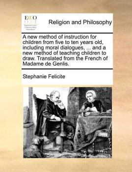 A new Method of Instruction for Children From Five to ten Years old, Including Moral Dialogues, ... and a new Method of Teaching Children to Draw. Translated From the French of Madame de Genlis