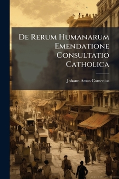De Rerum Humanarum Emendatione Consultatio Catholica: Ad Genus Humanum Ante Alios Vero Ad Eruditos, Religiosos, Potentes, Europae