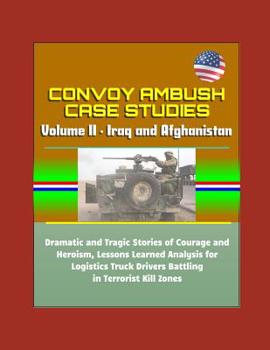 Convoy Ambush Case Studies - Volume II - Iraq and Afghanistan: Dramatic and Tragic Stories of Courage and Heroism, Lessons Learned Analysis for Logistics Truck Drivers Battling in Terrorist Kill Zones