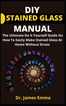 DIY Stained Glass Manual: The Ultimate Do It Yourself Guide On How To Easily Make Stained Glass At Home Without Stress