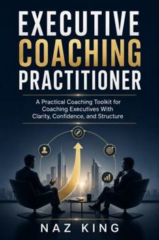 Executive Coaching Practitioner: A Practical Coaching Toolkit for Coaching Executives With Clarity, Confidence, and Structure