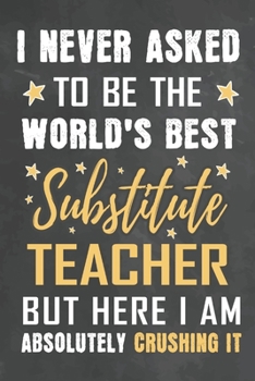 I Never Asked To Be The World's Best Substitute Teacher But Here I Am Absolutely Crushing It: Journal Notebook 108 Pages 6 x 9 Lined Writing Paper School Appreciation Day Gift from Student