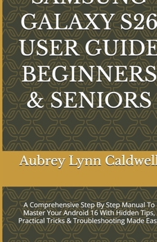 SAMSUNG GALAXY S26 USER GUIDE BEGINNERS & SENIORS: A Comprehensive Step By Step Manual To Master Your Android 16 With Hidden Tips, Practical Tricks & Troubleshooting Made Easy