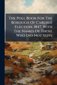 The Poll Book For The Borough Of Carlisle Election, 1847, With The Names Of Those Who Did Not Vote...
