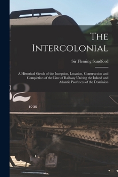 Paperback The Intercolonial: A Historical Sketch of the Inception, Location, Construction and Completion of the Line of Railway Uniting the Inland Book