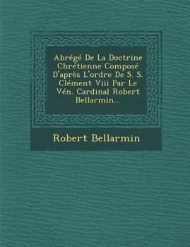 Abrege de La Doctrine Chretienne Compose D'Apres L'Ordre de S. S. Clement VIII Par Le Ven. Cardinal Robert Bellarmin...