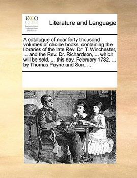 A catalogue of near forty thousand volumes of choice books; containing the libraries of the late Rev. Dr. T. Winchester, ... and the Rev. Dr. ... 1782, ... by Thomas Payne and Son, ...