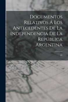 Paperback Documentos relativos á los antecedentes de la independencia de la República Argentina: 01 [Spanish] Book