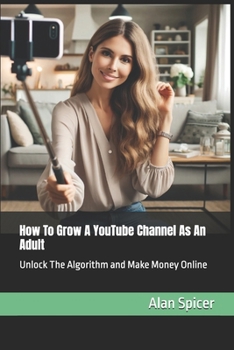 How To Grow A YouTube Channel As An Adult: Unlock The Algorithm and Make Money Online (YouTube Success)