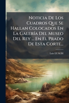 Noticia De Los Cuadros Que Se Hallan Colocados En La Galería Del Museo Del Rey: Nuestro Señor, Sito En El Prado De Esta Córte ...
