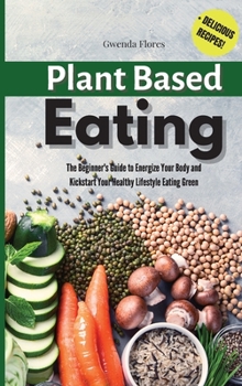 Plant Based Eating: The Beginner's Guide to Energize Your Body and Kickstart Your Healthy Lifestyle Eating Green