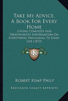 Paperback Take My Advice, A Book For Every Home: Giving Complete And Trustworthy Information On Everything Pertaining To Daily Life (1872) Book