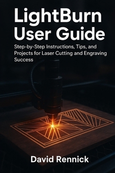 LIGHTBURN USER GUIDE: Step-by-Step Instructions, Tips, and Projects for Laser Cutting and Engraving Success