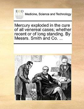 Mercury exploded in the cure of all venereal cases; whether recent or of long standing. By Messrs. Smith and Co. ...