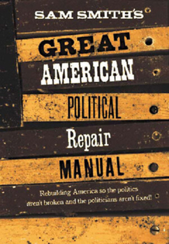 Sam Smith's Great American Political Repair Manual: How to Rebuild Our Country So the Politics Aren't Broken and Politicians Aren't Fixed