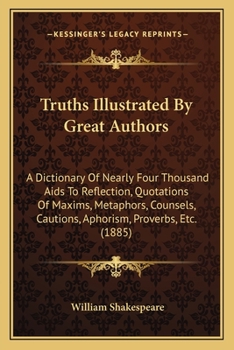 Truths Illustrated by Great Authors: A Dictionary of Nearly Four Thousand AIDS to Reflection, Quotations of Maxims, Metaphors, Counsels, Cautions, Aphorism, Proverbs, Etc. (1885)