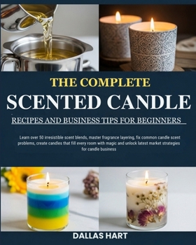 THE COMPLETE SCENTED CANDLE RECIPES AND BUSINESS TIPS FOR BEGINNERS: Learn over 50 irresistible scent blends, master fragrance layering, fix common ... magic and unlock latest market strategies