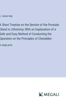 Hardcover A Short Treatise on the Section of the Prostate Gland in Lithotomy; With an Explanation of a Safe and Easy Method of Conducting the Operation on the P Book