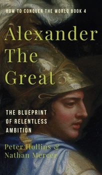 Alexander the Great : The Blueprint of Relentless Ambition (How to Conquer the World Book 4)