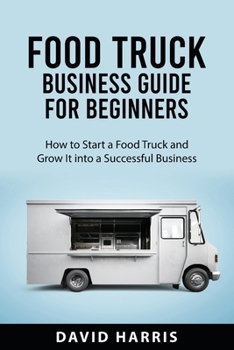 Food Truck Business Guide for Beginners: How to Start a Food Truck and Grow It into a Successful Business