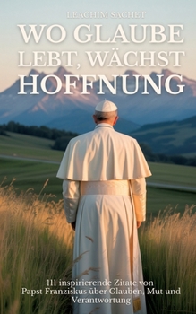 Wo Glaube lebt, wächst Hoffnung: 111 inspirierende Zitate von Papst Franziskus über Glauben, Mut und Verantwortung (German Edition)