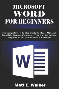 MICROSOFT WORD FOR BEGINNERS: The Complete Step-By-Step Guide To Master Microsoft Word 2024 Features, Commands, Tips, And Tricks From Beginner To Pro With Practical Illustrations