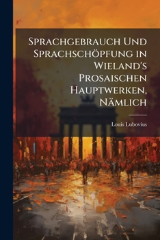 Sprachgebrauch Und Sprachschöpfung in Wieland's Prosaischen Hauptwerken, Nämlich: Don Sylvio Di Rosalva, Agathon, Der Goldne Spiegel, Geschichte Des ... Ein Beitrag Zur Deutsche...