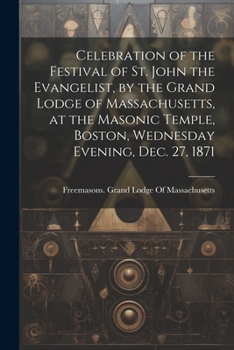 Celebration of the festival of St. John the Evangelist, by the Grand Lodge of Massachusetts, at the Masonic Temple, Boston, Wednesday evening, Dec. 27, 1871 - Primary Source Edition