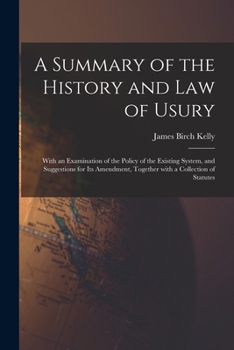 A Summary of the History and Law of Usury: With an Examination of the Policy of the Existing System, and Suggestions for Its Amendment, Together With a Collection of Statutes