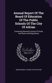 Hardcover Annual Report of the Board of Education of the Public Schools of the City of Adrian: Containing Revised Courses of Study and Rules and Regulations Book