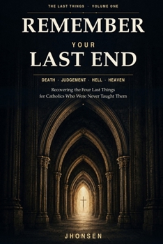 Remember Your Last End: Death, Judgement, Hell and Heaven: Recovering the Four Last Things for Catholics Who Were Never Taught Them (The Last Things)
