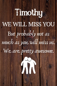 Timothy We Will Miss You But Probably Not as Much As You Will Miss us. We Are Pretty Awesome.: Timothy Funny gift for coworker / colleague that is ... him or her. (6 x 9 - 110 Blank Lined Pages)