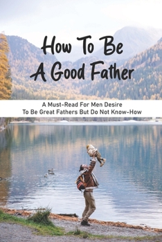 Paperback How To Be A Good Father: A Must-Read For Men Desire To Be Great Fathers But Do Not Know-How: Good Books On Fathering Book